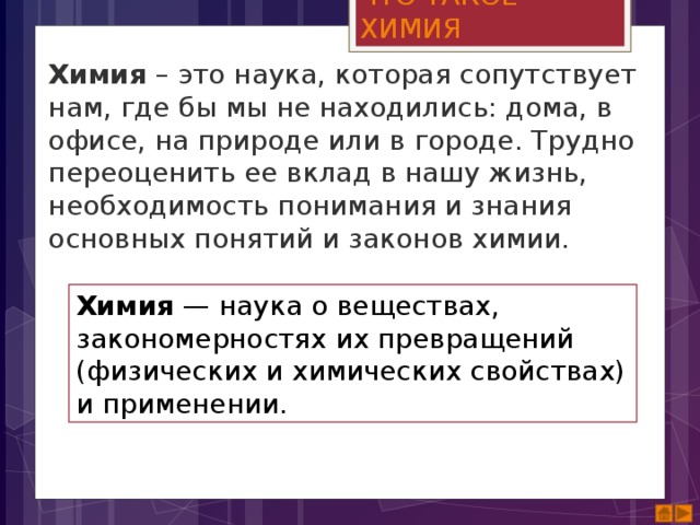 ЧТО ТАКОЕ ХИМИЯ Химия  – это наука, которая сопутствует нам, где бы мы не находились: дома, в офисе, на природе или в городе. Трудно переоценить ее вклад в нашу жизнь, необходимость понимания и знания основных понятий и законов химии. Химия  — наука о веществах, закономерностях их превращений (физических и химических свойствах) и применении. 