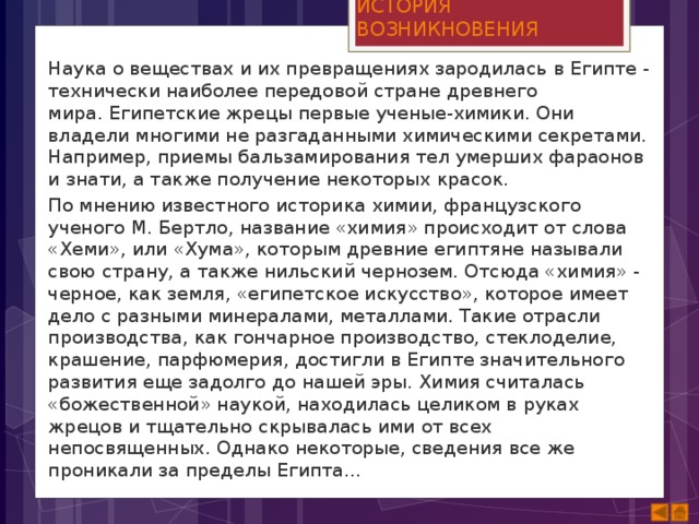 ИСТОРИЯ ВОЗНИКНОВЕНИЯ Наука о веществах и их превращениях зародилась в Египте - технически наиболее передовой стране древнего мира. Египетские жрецы первые ученые-химики. Они владели многими не разгаданными химическими секретами. Например, приемы бальзамирования тел умерших фараонов и знати, а также получение некоторых красок. По мнению известного историка химии, французского ученого М. Бертло, название «химия» происходит от слова «Хеми», или «Хума», которым древние египтяне называли свою страну, а также нильский чернозем. Отсюда «химия» - черное, как земля, «египетское искусство», которое имеет дело с разными минералами, металлами. Такие отрасли производства, как гончарное производство, стеклоделие, крашение, парфюмерия, достигли в Египте значительного развития еще задолго до нашей эры. Химия считалась «божественной» наукой, находилась целиком в руках жрецов и тщательно скрывалась ими от всех непосвященных. Однако некоторые, сведения все же проникали за пределы Египта...  