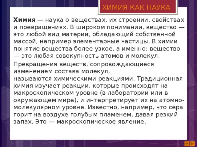 ХИМИЯ КАК НАУКА Химия  — наука о веществах, их строении, свойствах и превращениях. В широком понимании, вещество — это любой вид материи, обладающий собственной массой, например элементарные частицы. В химии понятие вещества более узкое, а именно: вещество — это любая совокупность атомов и молекул. Превращения веществ, сопровождающиеся изменением состава молекул, называются химическими реакциями. Традиционная химия изучает реакции, которые происходят на макроскопическом уровне (в лаборатории или в окружающем мире), и интерпретирует их на атомно-молекулярном уровне. Известно, например, что сера горит на воздухе голубым пламенем, давая резкий запах. Это — макроскопическое явление. 