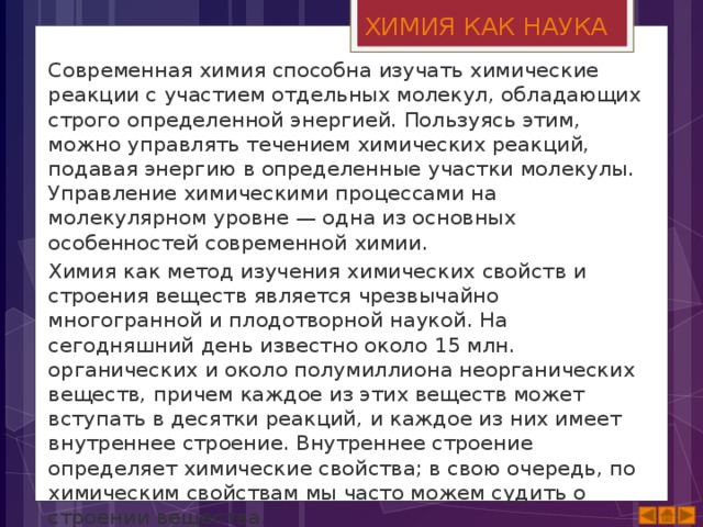 ХИМИЯ КАК НАУКА Современная химия способна изучать химические реакции с участием отдельных молекул, обладающих строго определенной энергией. Пользуясь этим, можно управлять течением химических реакций, подавая энергию в определенные участки молекулы. Управление химическими процессами на молекулярном уровне — одна из основных особенностей современной химии. Химия как метод изучения химических свойств и строения веществ является чрезвычайно многогранной и плодотворной наукой. На сегодняшний день известно около 15 млн. органических и около полумиллиона неорганических веществ, причем каждое из этих веществ может вступать в десятки реакций, и каждое из них имеет внутреннее строение. Внутреннее строение определяет химические свойства; в свою очередь, по химическим свойствам мы часто можем судить о строении вещества. 