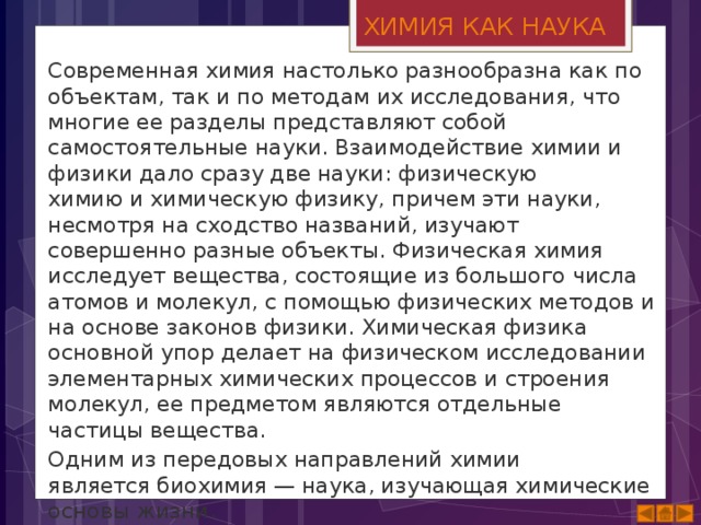 ХИМИЯ КАК НАУКА Современная химия настолько разнообразна как по объектам, так и по методам их исследования, что многие ее разделы представляют собой самостоятельные науки. Взаимодействие химии и физики дало сразу две науки: физическую химию и химическую физику, причем эти науки, несмотря на сходство названий, изучают совершенно разные объекты. Физическая химия исследует вещества, состоящие из большого числа атомов и молекул, с помощью физических методов и на основе законов физики. Химическая физика основной упор делает на физическом исследовании элементарных химических процессов и строения молекул, ее предметом являются отдельные частицы вещества. Одним из передовых направлений химии является биохимия — наука, изучающая химические основы жизни. 