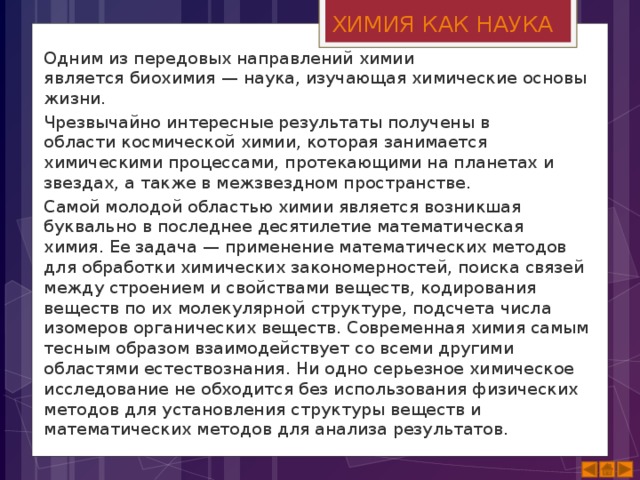 ХИМИЯ КАК НАУКА Одним из передовых направлений химии является биохимия — наука, изучающая химические основы жизни. Чрезвычайно интересные результаты получены в области космической химии, которая занимается химическими процессами, протекающими на планетах и звездах, а также в межзвездном пространстве. Самой молодой областью химии является возникшая буквально в последнее десятилетие математическая химия. Ее задача — применение математических методов для обработки химических закономерностей, поиска связей между строением и свойствами веществ, кодирования веществ по их молекулярной структуре, подсчета числа изомеров органических веществ. Современная химия самым тесным образом взаимодействует со всеми другими областями естествознания. Ни одно серьезное химическое исследование не обходится без использования физических методов для установления структуры веществ и математических методов для анализа результатов. 