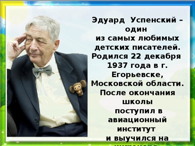 Эдуард Успенский – один из самых любимых детских писателей. Родился 22 декабря 1937 года в г. Егорьевске, Московской области. После окончания школы  поступил в авиационный институт и выучился на инженера. Свой путь в литературу он начал в 1960 году.  