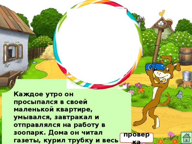 Каждое утро он просыпался в своей маленькой квартире, умывался, завтракал и отправлялся на работу в зоопарк. Дома он читал газеты, курил трубку и весь вечер играл сам с собой в крестики-нолики. проверка 
