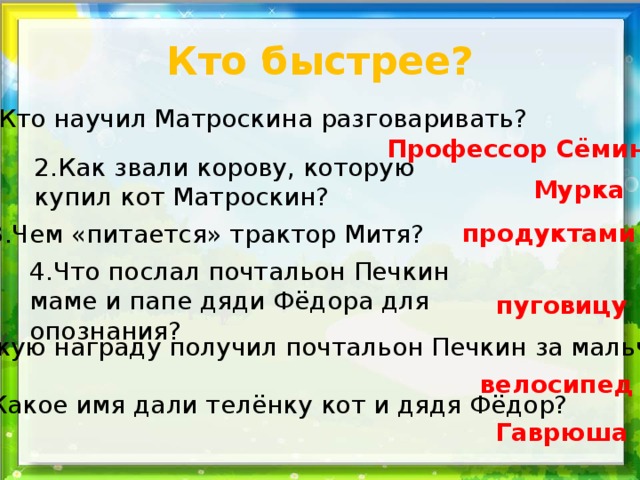 Кто быстрее? 1.Кто научил Матроскина разговаривать? Профессор Сёмин 2.Как звали корову, которую купил кот Матроскин? Мурка продуктами 3.Чем «питается» трактор Митя? 4.Что послал почтальон Печкин маме и папе дяди Фёдора для опознания? пуговицу 5.Какую награду получил почтальон Печкин за мальчика? велосипед 6.Какое имя дали телёнку кот и дядя Фёдор? Гаврюша 