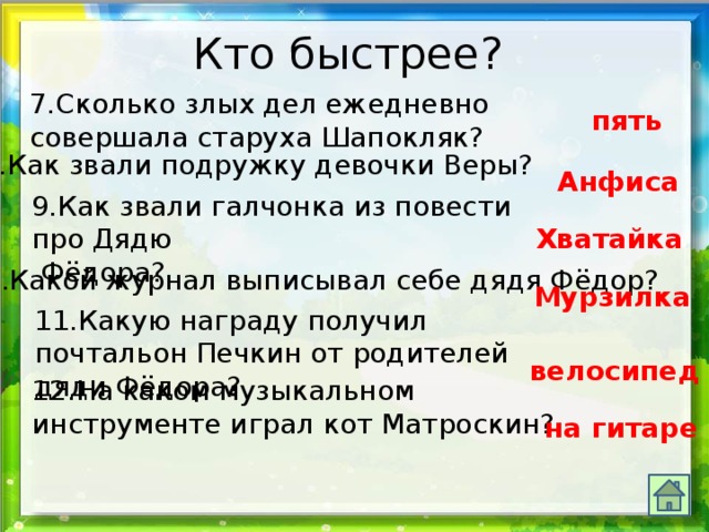 Кто быстрее? 7.Сколько злых дел ежедневно совершала старуха Шапокляк? пять 8.Как звали подружку девочки Веры? Анфиса 9.Как звали галчонка из повести про Дядю  Фёдора? Хватайка 10.Какой журнал выписывал себе дядя Фёдор? Мурзилка 11.Какую награду получил почтальон Печкин от родителей дяди Фёдора? велосипед 12.На каком музыкальном инструменте играл кот Матроскин? на гитаре 