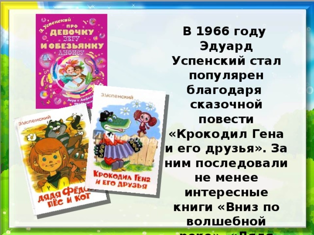 В 1966 году Эдуард Успенский стал популярен благодаря сказочной повести «Крокодил Гена и его друзья». За ним последовали не менее интересные книги «Вниз по волшебной реке», «Дядя Фёдор , пёс и кот», «Школа клоунов» и другие.  