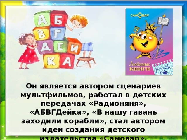Он является автором сценариев мультфильмов, работал в детских передачах «Радионяня», «АБВГДейка», «В нашу гавань заходили корабли», стал автором идеи создания детского издательства «Самовар».  