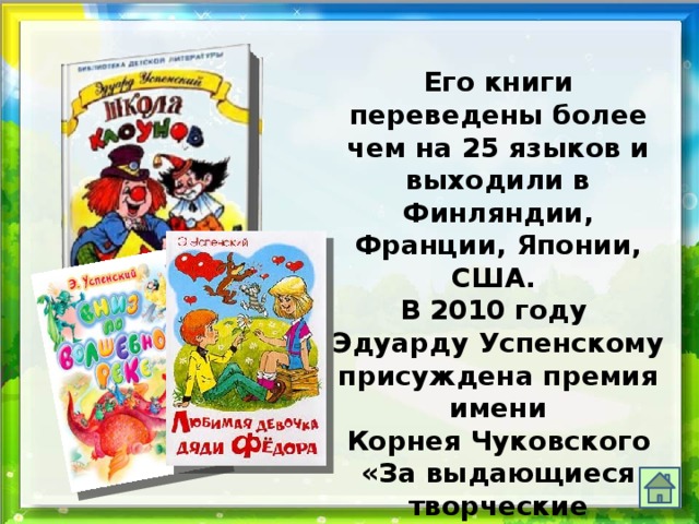 Его книги переведены более чем на 25 языков и выходили в Финляндии, Франции, Японии, США. В 2010 году Эдуарду Успенскому присуждена премия имени  Корнея Чуковского «За выдающиеся творческие достижения в отечественной детской литературе». 