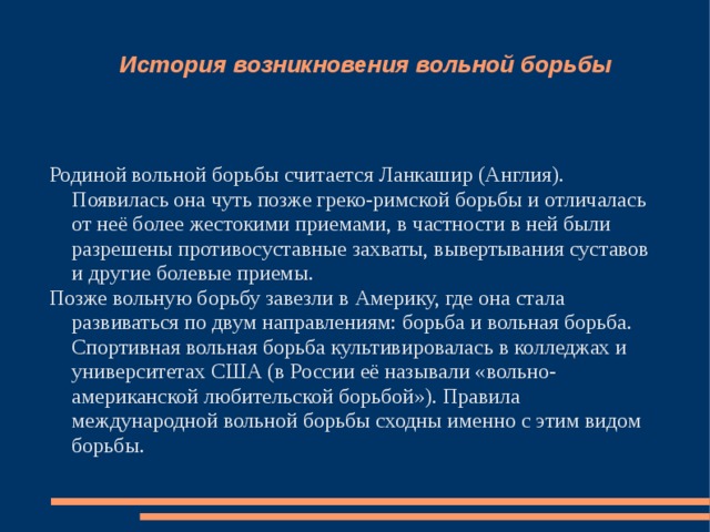 История возникновения вольной борьбы    Родиной вольной борьбы считается Ланкашир (Англия). Появилась она чуть позже греко-римской борьбы и отличалась от неё более жестокими приемами, в частности в ней были разрешены противосуставные захваты, вывертывания суставов и другие болевые приемы. Позже вольную борьбу завезли в Америку, где она стала развиваться по двум направлениям: борьба и вольная борьба. Спортивная вольная борьба культивировалась в колледжах и университетах США (в России её называли «вольно-американской любительской борьбой»). Правила международной вольной борьбы сходны именно с этим видом борьбы. 