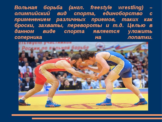 Вольная борьба (англ. freestyle wrestling) – олимпийский вид спорта, единоборство с применением различных приемов, таких как броски, захваты, перевороты и т.д. Целью в данном виде спорта является уложить соперника на лопатки.      