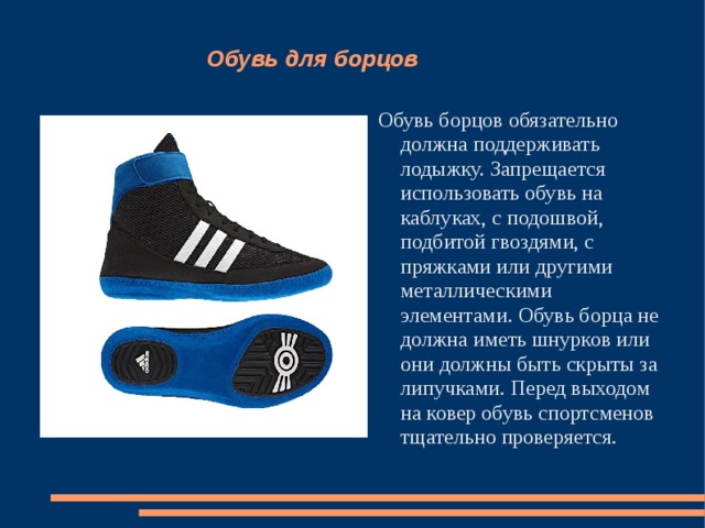 Обувь для борцов Обувь борцов обязательно должна поддерживать лодыжку. Запрещается использовать обувь на каблуках, с подошвой, подбитой гвоздями, с пряжками или другими металлическими элементами. Обувь борца не должна иметь шнурков или они должны быть скрыты за липучками. Перед выходом на ковер обувь спортсменов тщательно проверяется. 