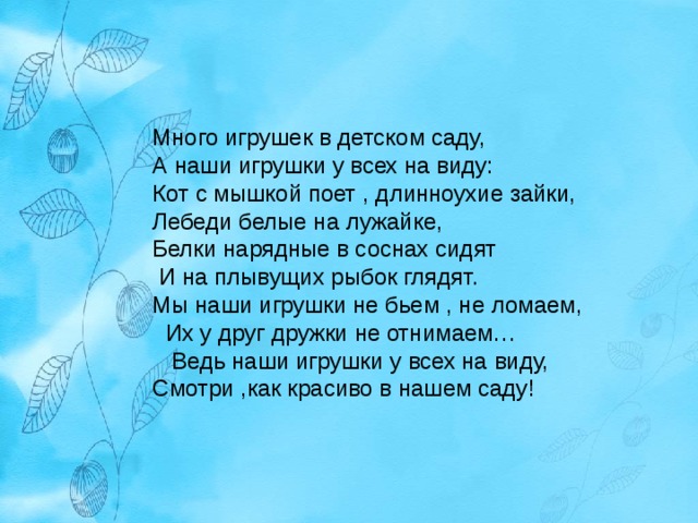 Много игрушек в детском саду, А наши игрушки у всех на виду: Кот с мышкой поет , длинноухие зайки, Лебеди белые на лужайке, Белки нарядные в соснах сидят И на плывущих рыбок глядят. Мы наши игрушки не бьем , не ломаем, Их у друг дружки не отнимаем… Ведь наши игрушки у всех на виду, Смотри ,как красиво в нашем саду! 