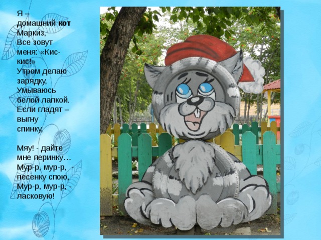 Я – домашний  кот  Маркиз,  Все зовут меня: «Кис-кис!»  Утром делаю зарядку,  Умываюсь белой лапкой.  Если гладят – выгну спинку,                         Мяу! - дайте мне перинку…  Мур-р, мур-р,  - песенку спою,  Мур-р, мур-р, - ласковую!   