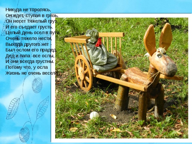 Никуда не торопясь,  Он идет, ступая в грязь,  Он несет тяжелый груз,  И его съедает грусть.  Целый день осел в пути,  Очень тяжело нести,  Выхода другого нет -  Был ослом его прадед,  Дед и папа -все ослы,  И они всегда грустны.  Потому что, у осла  Жизнь не очень весела 