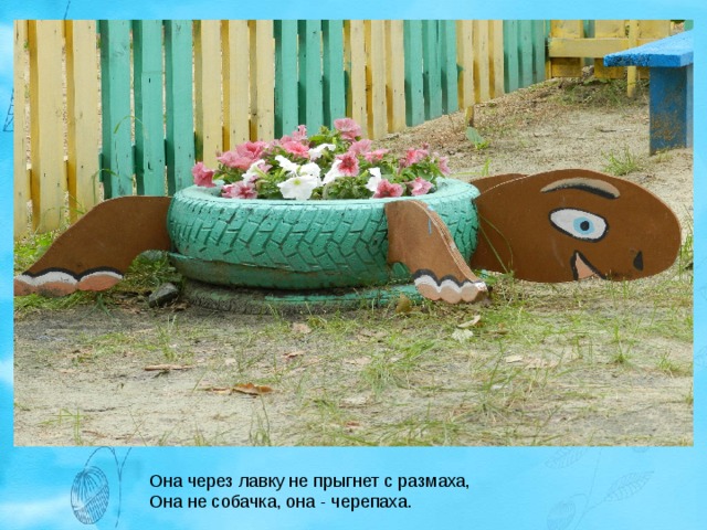 Она через лавку не прыгнет с размаха,  Она не собачка, она - черепаха. 
