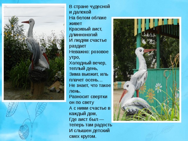 В стране чудесной и далекой  На белом облаке живет  Красивый аист, длинноногий  И людям счастье раздает  Неважно: розовое утро,  Холодный вечер, теплый день,  Зима вьюжит, иль плачет осень…  Не знает, что такое лень.  Разносит свертки он по свету  А с ними счастье в каждый дом,  Где аист был — теперь там радость  И слышен детский смех кругом. 