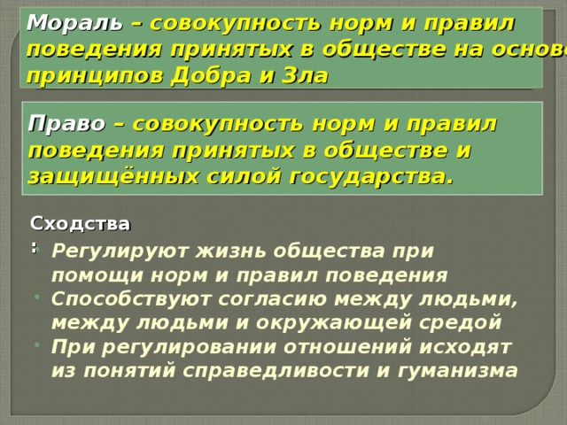 Мораль – совокупность норм и правил поведения принятых в обществе на основе принципов Добра и Зла Право – совокупность норм и правил поведения принятых в обществе и защищённых силой государства. Сходства: Регулируют жизнь общества при помощи норм и правил поведения Способствуют согласию между людьми, между людьми и окружающей средой При регулировании отношений исходят из понятий справедливости и гуманизма 
