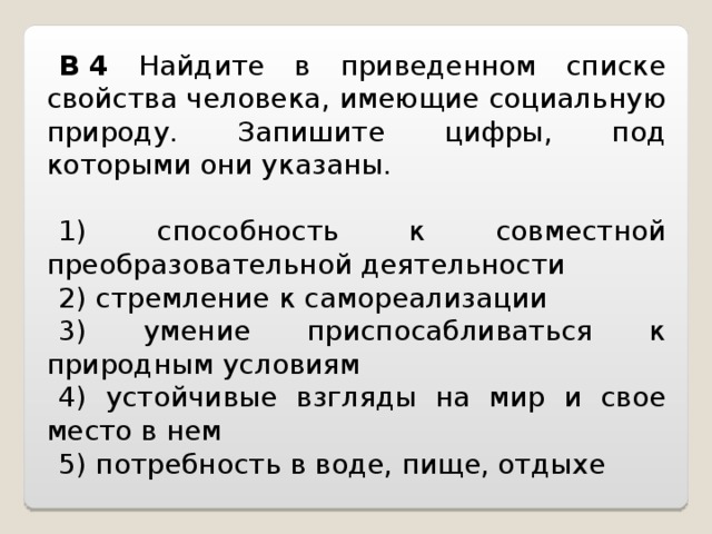 B   4  Найдите в приведенном списке свойства человека, имеющие социальную природу. Запишите цифры, под которыми они указаны.   1) способность к совместной преобра з овательной деятельности 2) стремление к самореализации 3) умение приспосабливаться к природным условиям 4) устойчивые взгляды на мир и свое место в нем 5) потребность в воде, пище, отдыхе 