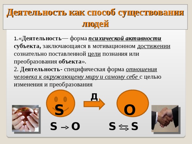 Деятельность как способ существования людей 1 .« Деятельность — форма психической активности  субъекта, заключающаяся в мотивационном достижении сознательно поставленной цели познания или преобразования объекта ». 2. Деятельность - специфическая форма отношения человека к окружающему миру и самому себе с целью изменения и преобразования  О Д  S S S  О S S  