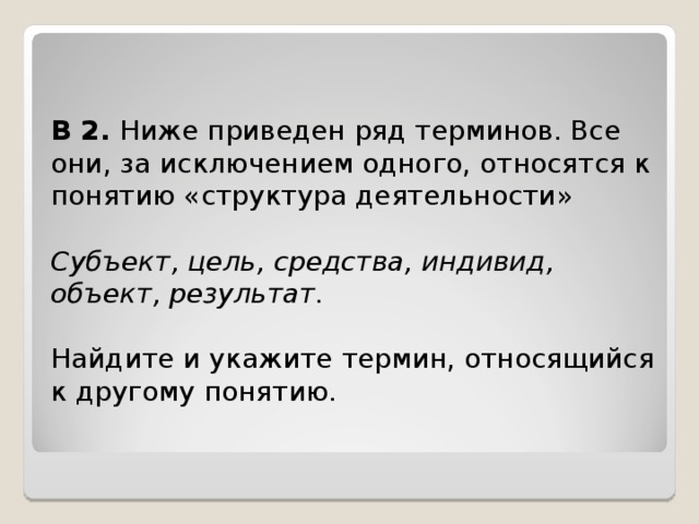 B 2. Ниже приведен ряд терминов. Все они, за исключением одного, относятся к понятию «структура деятельности»  Субъект, цель, средства, индивид, объект, результат. Найдите и укажите термин, относящийся к другому понятию. 