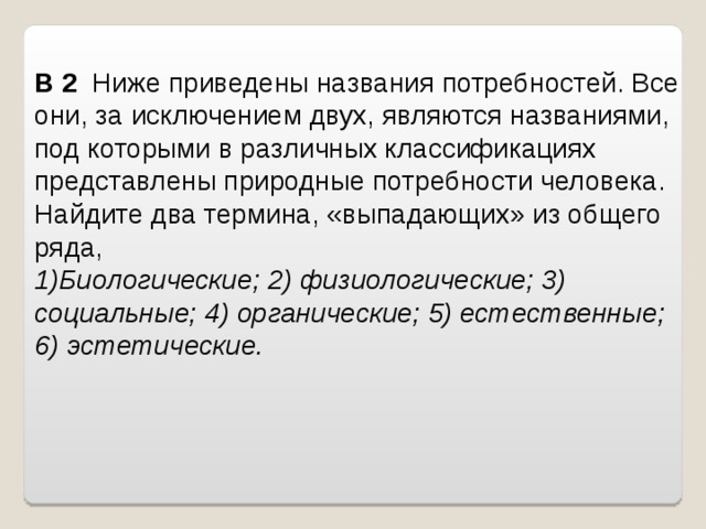 B 2   Ниже приведены названия потребностей. Все они, за исключением двух, являются названиями, под которыми в различных классификациях представлены природные потребности человека. Найдите два термина, «выпадающих» из общего ряда,   Биологические; 2) физиологические; 3) социальные; 4) органические; 5) естественные; 6) эстетические.   