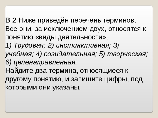 B 2  Ниже приведён перечень терминов. Все они, за исключением двух, относятся к понятию «виды деятельности». 1) Трудовая; 2) инстинктивная; 3) учебная; 4) созидательная; 5) творческая; 6) целенаправленная. Найдите два термина, относящиеся к другому понятию, и запишите цифры, под которыми они указаны. 