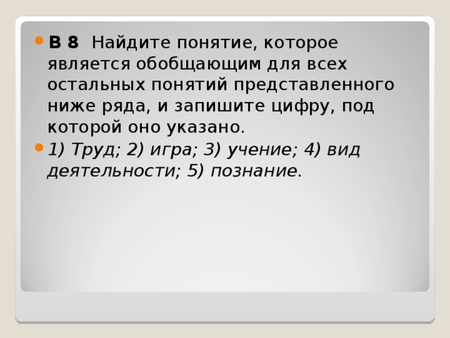 B 8  Найдите понятие, которое является обобщающим для всех остальных понятий представленного ниже ряда, и запишите цифру, под которой оно указано.  1) Труд; 2) игра; 3) учение; 4) вид деятельности; 5) познание.  