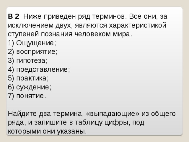 B 2   Ниже приведен ряд терминов. Все они, за исключением двух, являются характеристикой ступеней познания человеком мира.  1) Ощущение; 2) восприятие; 3) гипотеза; 4) представление; 5) практика; 6) суждение; 7) понятие.   Найдите два термина, «выпадающие» из общего ряда, и запишите в таблицу цифры, под которыми они указаны. 