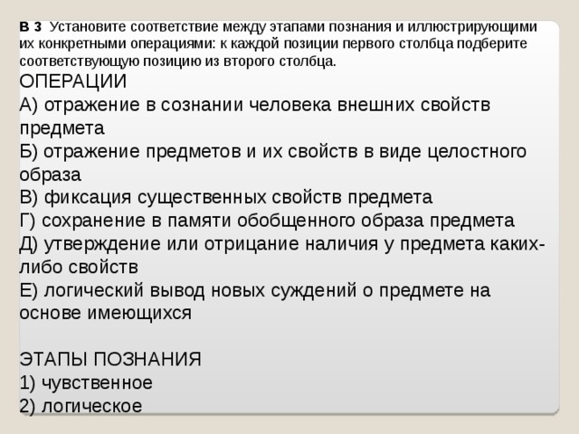 B 3   Установите соответствие между этапами познания и иллюстрирующими их конкретными операциями: к каждой позиции первого столбца подберите соответствующую позицию из второго столбца.  ОПЕРАЦИИ A) отражение в сознании человека внешних свойств предмета Б) отражение предметов и их свойств в виде целостного образа B) фиксация существенных свойств предмета Г) сохранение в памяти обобщенного образа предмета Д) утверждение или отрицание наличия у предмета каких-либо свойств Е) логический вывод новых суждений о предмете на основе имеющихся   ЭТАПЫ ПОЗНАНИЯ 1) чувственное 2) логическое   