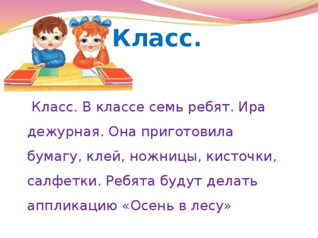 Класс.  Класс. В классе семь ребят. Ира дежурная. Она приготовила бумагу, клей, ножницы, кисточки, салфетки. Ребята будут делать аппликацию «Осень в лесу» 
