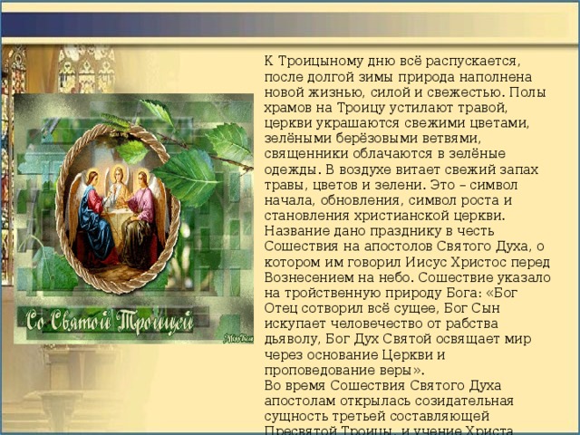 К Троицыному дню всё распускается, после долгой зимы природа наполнена новой жизнью, силой и свежестью. Полы храмов на Троицу устилают травой, церкви украшаются свежими цветами, зелёными берёзовыми ветвями, священники облачаются в зелёные одежды. В воздухе витает свежий запах травы, цветов и зелени. Это – символ начала, обновления, символ роста и становления христианской церкви. Название дано празднику в честь Сошествия на апостолов Святого Духа, о котором им говорил Иисус Христос перед Вознесением на небо. Сошествие указало на тройственную природу Бога: «Бог Отец сотворил всё сущее, Бог Сын искупает человечество от рабства дьяволу, Бог Дух Святой освящает мир через основание Церкви и проповедование веры». Во время Сошествия Святого Духа апостолам открылась созидательная сущность третьей составляющей Пресвятой Троицы, и учение Христа Спасителя о Триедином Боге достигло абсолютной ясности и полноты. Это необычайное событие положило начало Христианской Церкви. 
