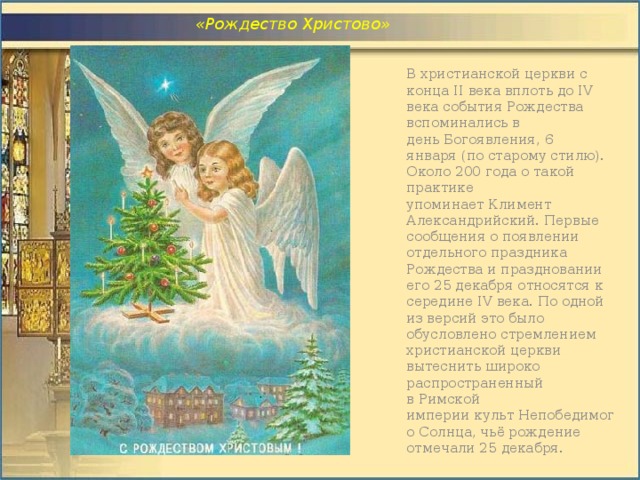  «Рождество Христово» В христианской церкви с конца II века вплоть до IV века события Рождества вспоминались в день Богоявления, 6 января (по старому стилю). Около 200 года о такой практике упоминает Климент Александрийский. Первые сообщения о появлении отдельного праздника Рождества и праздновании его 25 декабря относятся к середине IV века. По одной из версий это было обусловлено стремлением христианской церкви вытеснить широко распространенный в Римской империи культ Непобедимого Солнца, чьё рождение отмечали 25 декабря. 