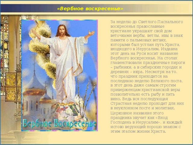  «Вербное воскресенье» За неделю до Светлого Пасхального воскресенья православные христиане украшают свой дом веточками вербы, ветлы, ивы в знак памяти о пальмовых ветвях, которыми был устлан путь Христа, входящего в Иерусалим. Издавна этот день на Руси носит название Вербного воскресенья. На столах главенствовали праздничные пироги – рыбники, а в сибирских городах и деревнях – икра. Несмотря на то, что праздник приходится на последнюю неделю Великого поста, в этот день даже самым строгим приверженцам христианской веры позволительно есть рыбу и пить вино. Ведь вся последующая Страстная неделю проходит для них в неуклонном посте и молитвах. Церковное название этого праздника звучит как «Вход Господень в Иерусалим», и каждый истово верующий хорошо знаком с этим этапом жизни Христа. 