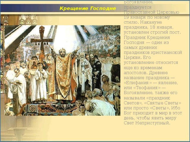  Крещение Господне  Крещение, или Богоявление, празднуется Православной Церковью 19 января по новому стилю. Накануне праздника, 18 января, установлен строгий пост. Праздник Крещения Господня — один из самых древних праздников христианской Церкви. Его установление относится еще ко временам апостолов. Древнее название праздника — «Епифания» — явление, или «Теофания» — Богоявление, также его называли «праздник Светов», «Святые Светы» или просто «Светы». Ибо Бог приходит в мир в этот день, чтобы явить миру Свет Неприступный.    