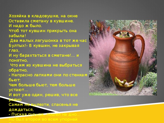 Хозяйка в кладовушке, на окне Оставила сметану в кувшине. И надо ж было. Чтоб тот кувшин прикрыть она забыла!  Два малых лягушонка в тот же час Бултых!- В кувшин, не закрывая глаз, И ну барахтаться в сметане!... и понятно,  Что им из кувшина не выбраться обратно, - Напрасно лапками они по стенкам бьют: Чем больше бьют, тем больше устают… И вот уже один, решив, что все равно Самим не вылезти, спасенья не дождаться, - Пуская пузыри, пошел на дно… Но был второй во всем упорней братца - Барахтаясь во тьме, что было сил, Он из сметаны за ночь масло сбил  И оттолкнувшись, выскочил к рассвету. 