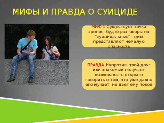 МИФЫ И ПРАВДА О СУИЦИДЕ МИФ 1 Существует точка зрения, будто разговоры на “суицидальные” темы представляют немалую опасность ПРАВДА  Напротив, твой друг или знакомый получает возможность открыто говорить о том, что уже давно его мучает, не дает ему покоя 