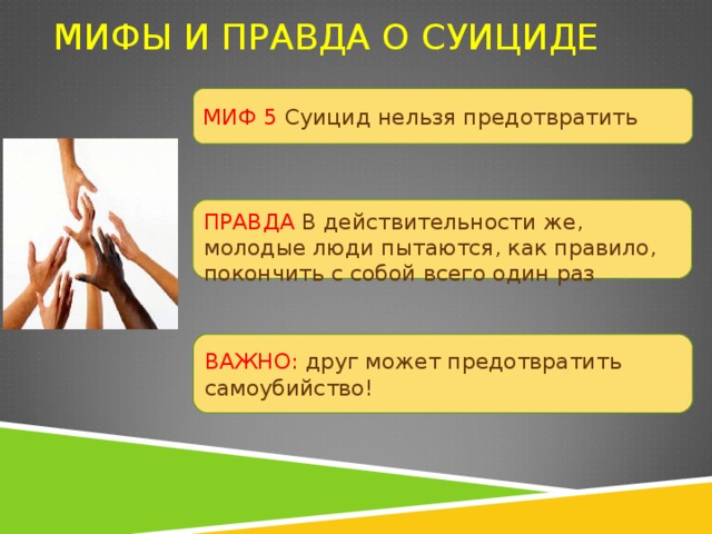 МИФЫ И ПРАВДА О СУИЦИДЕ МИФ 5 Суицид нельзя предотвратить ПРАВДА В действительности же, молодые люди пытаются, как правило, покончить с собой всего один раз ВАЖНО: друг может предотвратить самоубийство! 