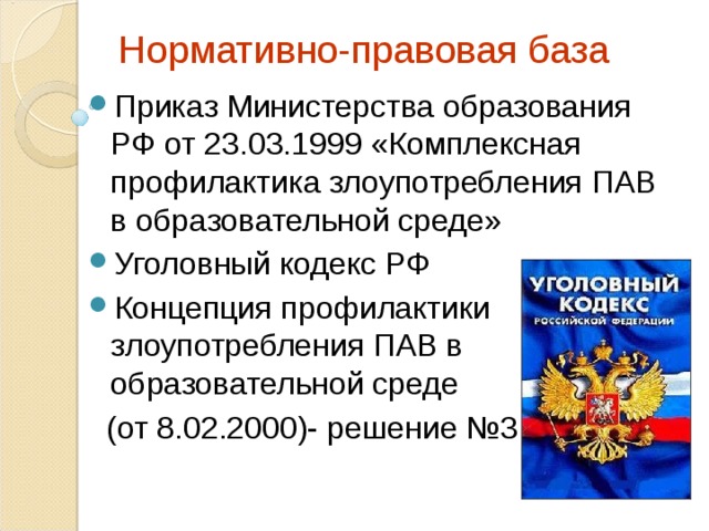 Нормативно-правовая база   Приказ Министерства образования РФ от 23.03.1999 «Комплексная профилактика злоупотребления ПАВ в образовательной среде» Уголовный кодекс РФ Концепция профилактики злоупотребления ПАВ в образовательной среде  (от 8.02.2000)- решение №3 