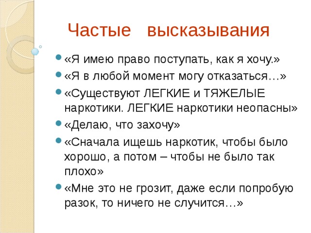  Частые высказывания «Я имею право поступать, как я хочу.» «Я в любой момент могу отказаться…» «Существуют ЛЕГКИЕ и ТЯЖЕЛЫЕ наркотики. ЛЕГКИЕ наркотики неопасны» «Делаю, что захочу» «Сначала ищешь наркотик, чтобы было хорошо, а потом – чтобы не было так плохо» «Мне это не грозит, даже если попробую разок, то ничего не случится…» 