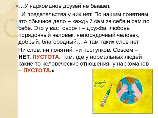  «…У наркоманов друзей не бывает.  И предательства у них нет. По нашим понятиям это обычное дело – каждый сам за себя и сам по себе. Это у вас говорят – дружба, любовь, порядочный человек, непорядочный человек, добрый, благородный… А там таких слов нет.  Ни слов, ни понятий, ни поступков. Совсем – НЕТ. ПУСТОТА.  Там, где у нормальных людей какие-то человеческие отношения, у наркоманов –  ПУСТОТА .»  