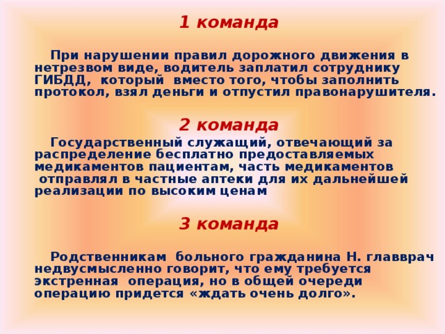 1 команда   При нарушении правил дорожного движения в нетрезвом виде, водитель заплатил сотруднику ГИБДД, который  вместо того, чтобы заполнить протокол, взял деньги и отпустил правонарушителя.   2 команда  Государственный служащий, отвечающий за распределение бесплатно предоставляемых медикаментов пациентам, часть медикаментов  отправлял в частные аптеки для их дальнейшей реализации по высоким ценам   3 команда   Родственникам  больного гражданина Н. главврач недвусмысленно говорит, что ему требуется экстренная  операция, но в общей очереди операцию придется «ждать очень долго».     