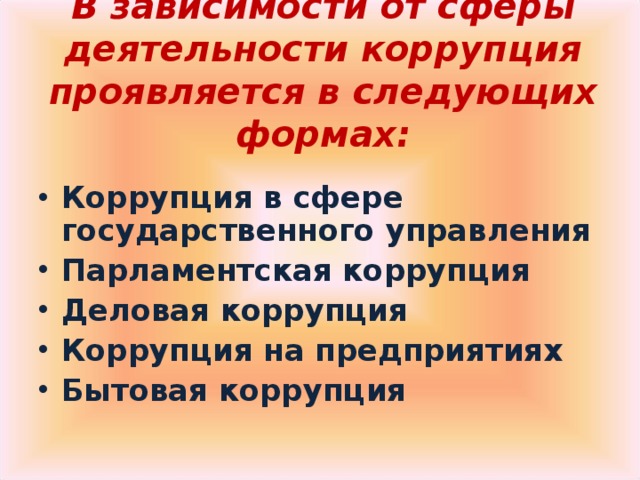 В зависимости от сферы деятельности коррупция проявляется в следующих формах:   Коррупция в сфере государственного управления Парламентская коррупция Деловая коррупция Коррупция на предприятиях Бытовая коррупция  