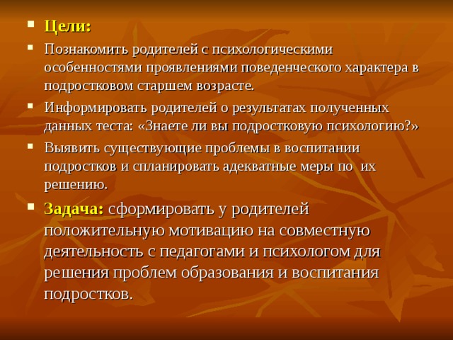 Цели: Познакомить родителей с психологическими особенностями проявлениями поведенческого характера в подростковом старшем возрасте. Информировать родителей о результатах полученных данных теста: «Знаете ли вы подростковую психологию?» Выявить существующие проблемы в воспитании подростков и спланировать адекватные меры по их решению. Задача: сформировать у родителей положительную мотивацию на совместную деятельность с педагогами и психологом для решения проблем образования и воспитания подростков. 