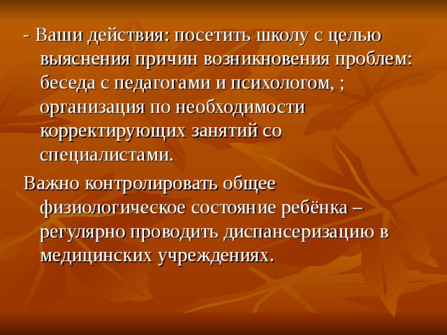- Ваши действия: посетить школу с целью выяснения причин возникновения проблем: беседа с педагогами и психологом, ; организация по необходимости корректирующих занятий со специалистами. Важно контролировать общее физиологическое состояние ребёнка – регулярно проводить диспансеризацию в медицинских учреждениях. 