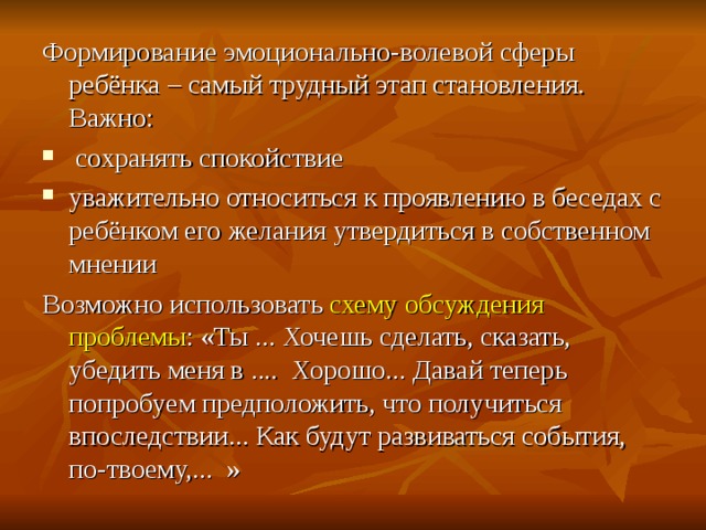 Формирование эмоционально-волевой сферы ребёнка – самый трудный этап становления. Важно:  сохранять спокойствие уважительно относиться к проявлению в беседах с ребёнком его желания утвердиться в собственном мнении Возможно использовать схему обсуждения проблемы : «Ты ... Хочешь сделать, сказать, убедить меня в .... Хорошо... Давай теперь попробуем предположить, что получиться впоследствии... Как будут развиваться события, по-твоему,... » 