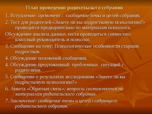 План проведения родительского собрания 1. Вступление: оргмомент : сообщение темы и целей собрания. 2. Тест для родителей «Знаете ли вы подростковую психологию?» проводится предварительно по материалам психолога. Обсуждение анализа данных теста проводиться совместно: классный руководитель и психолог. 3. Сообщение на тему: Психологические особенности старших подростков. 4. Обсуждение положений сообщения. 4. Обсуждение предложенный проблемных ситуаций с родителями. 5. Сообщение о результатах исследования «Знаете ли вы подростковую психологию?» 6. Анкета «Обратная связь »: вопросы составляются по материалам родительского собрания. 7. Заключение: сообщение темы и целей следующего родительского собрания. 