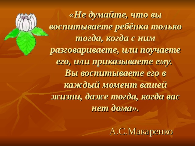 «Не думайте, что вы воспитываете ребёнка только тогда, когда с ним разговариваете, или поучаете его, или приказываете ему.  Вы воспитываете его в каждый момент вашей жизни, даже тогда, когда вас нет дома».    А.С.Макаренко 