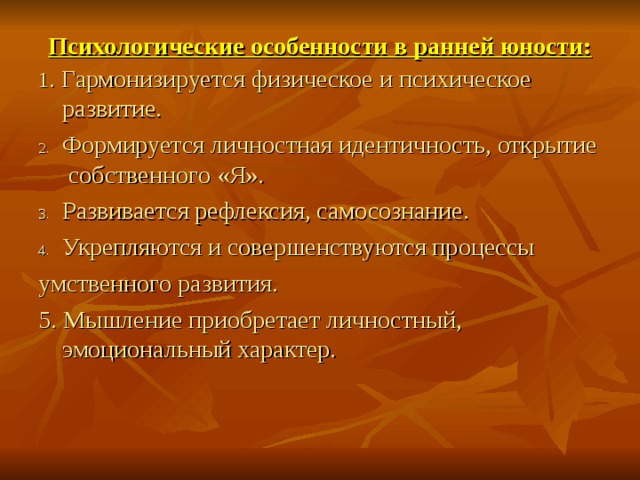Психологические особенности в ранней юности:   1 . Гармонизируется  физическое и психическое развитие. Формируется личностная идентичность, открытие собственного «Я». Развивается рефлексия, самосознание. Укрепляются и совершенствуются процессы умственного развития. 5. Мышление приобретает личностный, эмоциональный характер. 