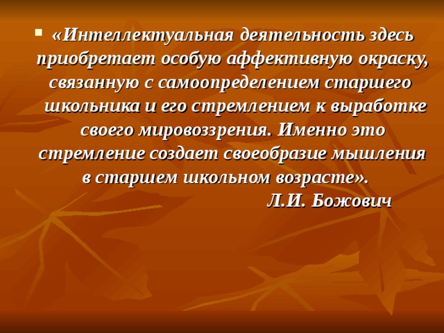 «Интеллектуальная деятельность здесь приобретает особую аффективную окраску, связанную с самоопределением старшего  школьника и его стремлением к выработке своего мировоззрения. Именно это стремление создает своеобразие мышления в старшем школьном возрасте».    Л.И. Божович  